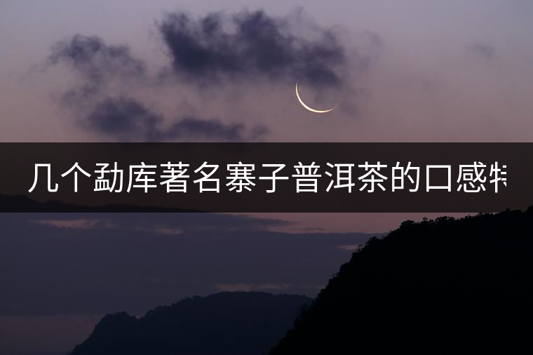 幾個(gè)勐庫(kù)著名寨子普洱茶的口感特點(diǎn)！