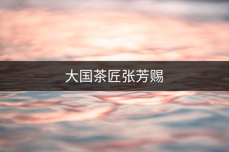 大國(guó)茶匠張芳賜 大國(guó)茶匠張芳賜