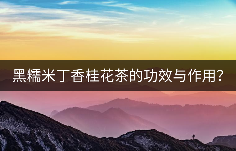 黑糯米丁香桂花茶的功效與作用? 黑糯米丁香桂花茶的功效與作用?