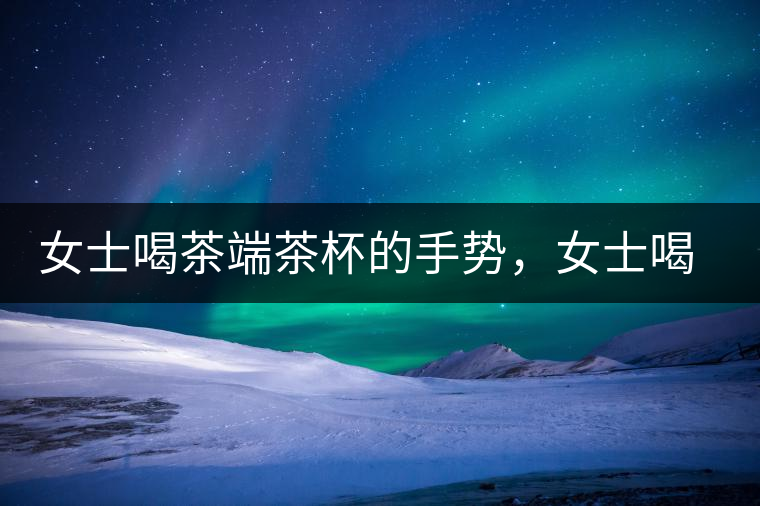 女士喝茶端茶杯的手勢(shì)，女士喝茶手勢(shì)