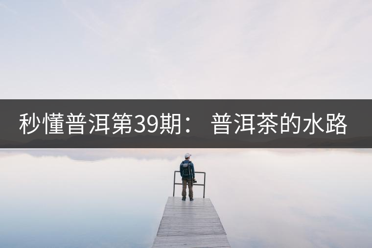 秒懂普洱第39期： 普洱茶的水路是什么路？