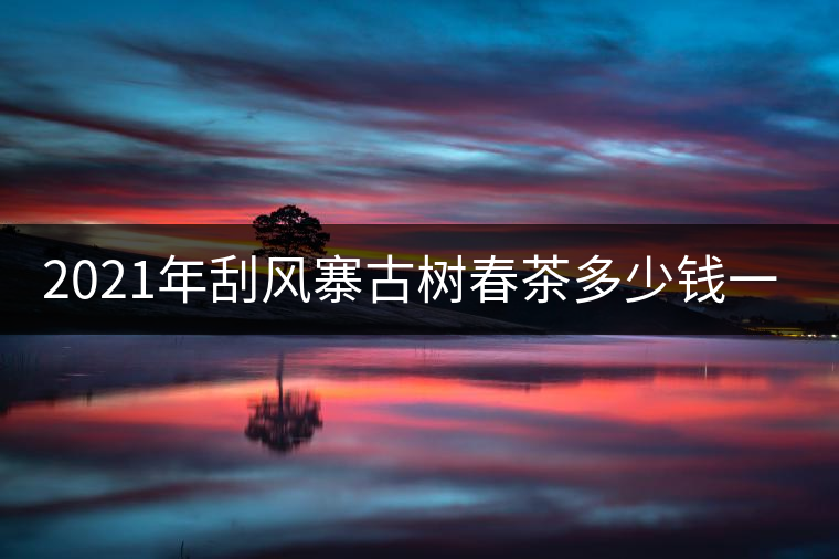 2021年刮風(fēng)寨古樹春茶多少錢一公斤？
