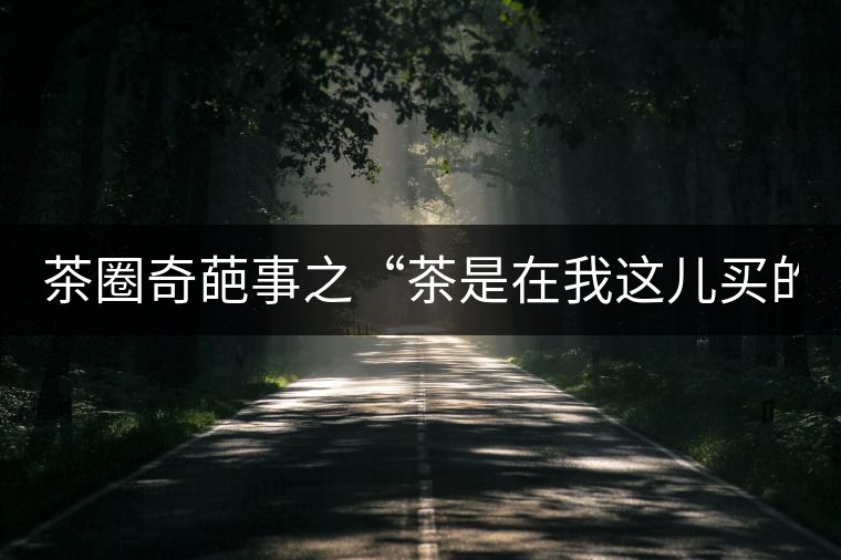 茶圈奇葩事之“茶是在我這兒買的嗎？”