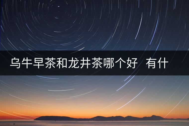 烏牛早茶和龍井茶哪個好 有什么區(qū)別 烏牛早茶和龍井茶哪個好 有什么區(qū)別