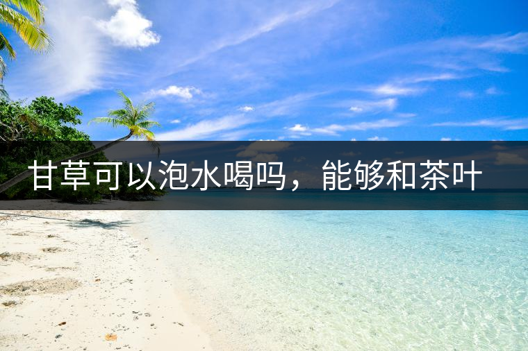 甘草可以泡水喝嗎，能夠和茶葉一起沖泡？