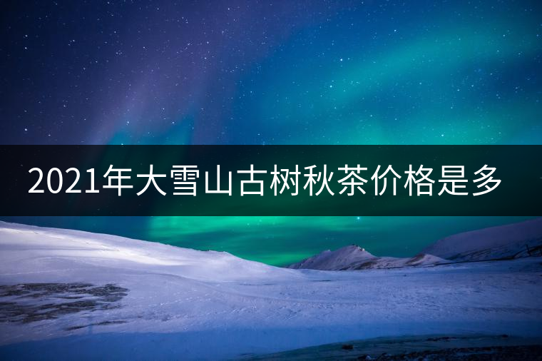 2021年大雪山古樹秋茶價(jià)格是多少? 2021年大雪山古樹秋茶價(jià)格是多少?
