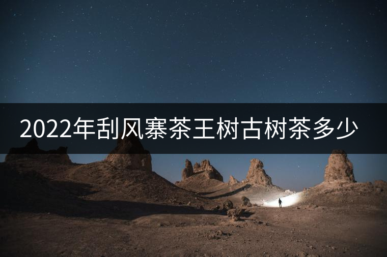 2022年刮風(fēng)寨茶王樹(shù)古樹(shù)茶多少錢一公斤？