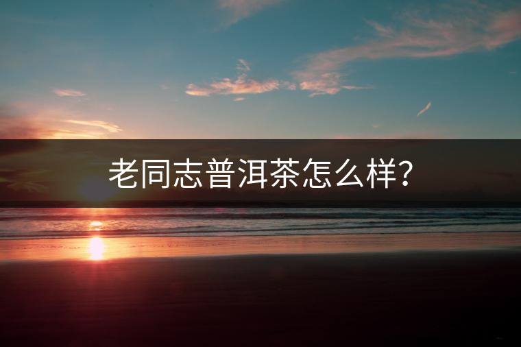 老同志普洱茶怎么樣？