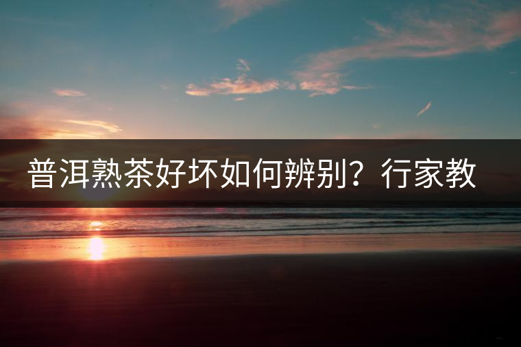 普洱熟茶好壞如何辨別？行家教你3步走！聞茶香、品茶湯、鑒葉底