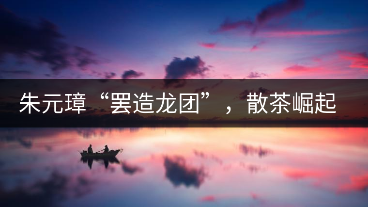 朱元璋“罷造龍團(tuán)”，散茶崛起，普洱茶特立獨(dú)行！