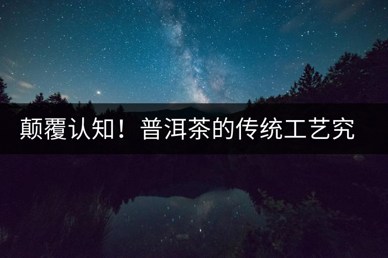 顛覆認(rèn)知！普洱茶的傳統(tǒng)工藝究竟是什么？