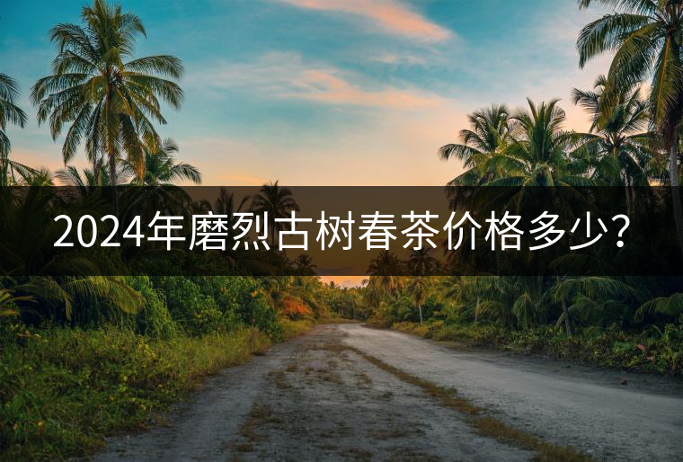 2024年磨烈古樹春茶價格多少? 2024年磨烈古樹春茶價格多少?