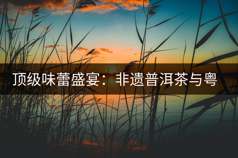 頂級(jí)味蕾盛宴:非遺普洱茶與粵菜的大師級(jí)碰撞 頂級(jí)味蕾盛宴:非遺普洱茶與粵菜的大師級(jí)碰撞